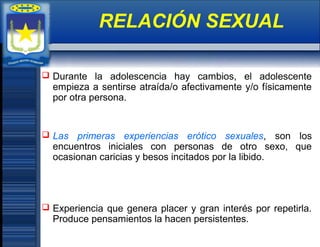  Durante la adolescencia hay cambios, el adolescente
empieza a sentirse atraída/o afectivamente y/o físicamente
por otra persona.
 Las primeras experiencias erótico sexuales, son los
encuentros iniciales con personas de otro sexo, que
ocasionan caricias y besos incitados por la libido.
 Experiencia que genera placer y gran interés por repetirla.
Produce pensamientos la hacen persistentes.
RELACIÓN SEXUAL
 