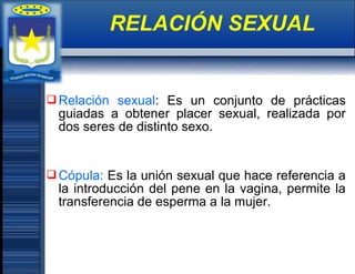 Relación sexual: Es un conjunto de prácticas
guiadas a obtener placer sexual, realizada por
dos seres de distinto sexo.
Cópula: Es la unión sexual que hace referencia a
la introducción del pene en la vagina, permite la
transferencia de esperma a la mujer.
RELACIÓN SEXUAL
 