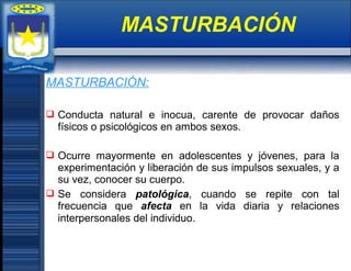 MASTURBACIÓN:
 Conducta natural e inocua, carente de provocar daños
físicos o psicológicos en ambos sexos.
 Ocurre mayormente en adolescentes y jóvenes, para la
experimentación y liberación de sus impulsos sexuales, y a
su vez, conocer su cuerpo.
 Se considera patológica, cuando se repite con tal
frecuencia que afecta en la vida diaria y relaciones
interpersonales del individuo.
MASTURBACIÓN
 