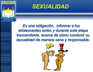 Es una obligación, informar a losEs una obligación, informar a los
adolescentes antes y durante esta etapaadolescentes antes y durante esta etapa
trascendente, acerca de cómo conducir sutrascendente, acerca de cómo conducir su
sexualidad de manera sana y responsable.sexualidad de manera sana y responsable.
SEXUALIDAD
 
