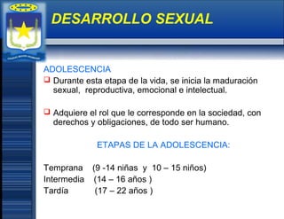ADOLESCENCIA
 Durante esta etapa de la vida, se inicia la maduración
sexual, reproductiva, emocional e intelectual.
 Adquiere el rol que le corresponde en la sociedad, con
derechos y obligaciones, de todo ser humano.
ETAPAS DE LA ADOLESCENCIA:
Temprana (9 -14 niñas y 10 – 15 niños)
Intermedia (14 – 16 años )
Tardía (17 – 22 años )
DESARROLLO SEXUAL
 