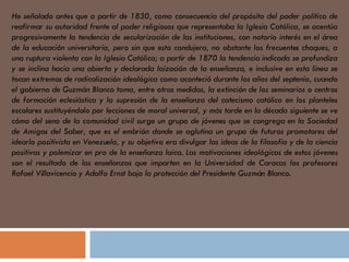 He señalado antes que a partir de 1830, como consecuencia del propósito del poder político de reafirmar su autoridad frente al poder religiosos que representaba la Iglesia Católica, se acentúa progresivamente la tendencia de secularización de las instituciones, con notorio interés en el área de la educación universitaria, pero sin que esto condujera, no obstante los frecuentes choques, a una ruptura violenta con la Iglesia Católica; a partir de 1870 la tendencia indicada se profundiza y se inclina hacia una abierta y declarada laización de la enseñanza, e inclusive en esta línea se tocan extremos de radicalización ideológica como aconteció durante los años del septenío, cuando el gobierno de Guzmán Blanco toma, entre otras medidas, la extinción de los seminarios o centros de formación eclesiástica y la supresión de la enseñanza del catecismo católico en los planteles escolares sustituyéndolo por lecciones de moral universal, y más tarde en la década siguiente se ve cómo del seno de la comunidad civil surge un grupo de jóvenes que se congrega en la Sociedad de Amigos del Saber, que es el embrión donde se aglutina un grupo de futuros promotores del idearlo positivista en Venezuela, y su objetivo era divulgar las ideas de la filosofía y de la ciencia positivas y polemizar en pro de la enseñanza laica. Las motivaciones ideológicas de estos jóvenes son el resultado de las enseñanzas que imparten en la Universidad de Caracas los profesores Rafael Villavicencio y Adolfo Ernst bajo la protección del Presidente Guzmán Blanco.  
