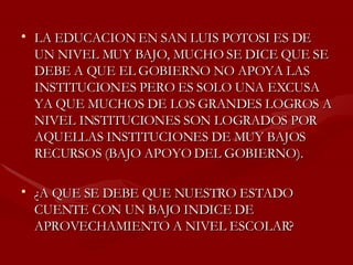 LA EDUCACION EN SAN LUIS POTOSI ES DE UN NIVEL MUY BAJO, MUCHO SE DICE QUE SE DEBE A QUE EL GOBIERNO NO APOYA LAS INSTITUCIONES PERO ES SOLO UNA EXCUSA YA QUE MUCHOS DE LOS GRANDES LOGROS A NIVEL INSTITUCIONES SON LOGRADOS POR AQUELLAS INSTITUCIONES DE MUY BAJOS RECURSOS (BAJO APOYO DEL GOBIERNO).  ¿A QUE SE DEBE QUE NUESTRO ESTADO CUENTE CON UN BAJO INDICE DE APROVECHAMIENTO A NIVEL ESCOLAR? 