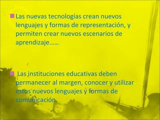 Las nuevas tecnologías crean nuevos lenguajes y formas de representación, y permiten crear nuevos escenarios de aprendizaje…… Las instituciones educativas deben permanecer al margen, conocer y utilizar estos nuevos lenguajes y formas de comunicación. 