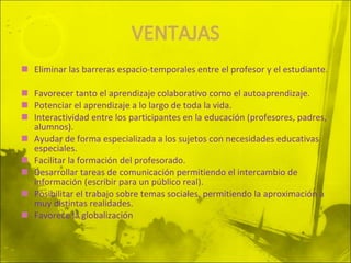 Eliminar las barreras espacio-temporales entre el profesor y el estudiante. Favorecer tanto el aprendizaje colaborativo como el autoaprendizaje.  Potenciar el aprendizaje a lo largo de toda la vida.  Interactividad entre los participantes en la educación (profesores, padres, alumnos).  Ayudar de forma especializada a los sujetos con necesidades educativas especiales.  Facilitar la formación del profesorado.  Desarrollar tareas de comunicación permitiendo el intercambio de información (escribir para un público real).  Posibilitar el trabajo sobre temas sociales, permitiendo la aproximación a muy distintas realidades.  Favorece la globalización 