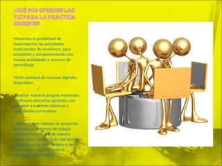 Docentes la posibilidad de replantearnos las actividades tradicionales de enseñanza, para ampliarlas y complementarlas con nuevas actividades y recursos de aprendizaje. Gran cantidad de recursos digitales disponibles Realizar nuestros propios materiales o software educativo ajustados con precisión a nuestros objetivos y necesidades curriculares Posibilidad de trabajar en proyectos telemáticos, entornos de trabajo colaborativo más allá de nuestra propia clase, contactando con alumnos y profesores de otros centros y de otros países y potenciando la educación intercultural. 