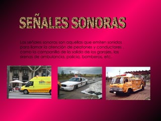 SEÑALES SONORAS Las señales sonoras son aquellas que emiten sonidos para llamar la atención de peatones y conductores , como la campanilla de la salida de los garajes, las sirenas de ambulancia, policía, bomberos, etc.  