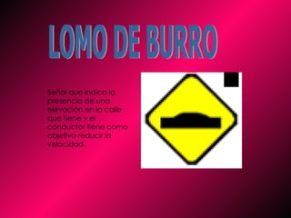 LOMO DE BURRO Señal que indica la presencia de una elevación en la calle que tiene y el conductor tiene como objetivo reducir la velocidad.   