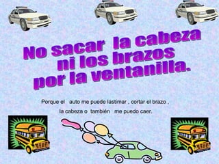 No sacar  la cabeza  ni los brazos  por la ventanilla. Porque el  auto me puede lastimar   , cortar el brazo , la cabeza o  también  me puedo caer. 