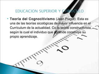  Teoría del Cognocitivismo (Jean Piaget): Esta es
una de las teorías sicológicas de mayor influencia en el
Currículum de la actualidad. Co la teoría constructivista,
según la cual el individuo que aprende construye su
propio aprendizaje.
 