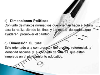 c)   Dimensiones Políticas.
Conjunto de marcos normativos que orientan hacia el futuro
para la realización de los fines y las metas deseados que
ayudaran promover el cambio
d) Dimensión Cultural.
Este orientado a la comprensión del proceso referencial, la
identidad nacional y el conjunto de valores que están
inmersos en el planeamiento educativo.
 
