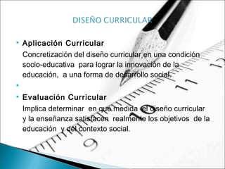  Aplicación Curricular
Concretización del diseño curricular en una condición
socio-educativa para lograr la innovación de la
educación, a una forma de desarrollo social.
  
 Evaluación Curricular
Implica determinar en qué medida el diseño curricular
y la enseñanza satisfacen realmente los objetivos de la
educación y del contexto social.
 