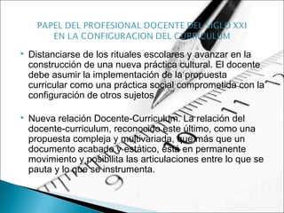  Distanciarse de los rituales escolares y avanzar en la
construcción de una nueva práctica cultural. El docente
debe asumir la implementación de la propuesta
curricular como una práctica social comprometida con la
configuración de otros sujetos.
 Nueva relación Docente-Curriculum. La relación del
docente-curriculum, reconocido este último, como una
propuesta compleja y multivariada, que más que un
documento acabado y estático, está en permanente
movimiento y posibilita las articulaciones entre lo que se
pauta y lo que se instrumenta.
 