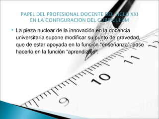  La pieza nuclear de la innovación en la docencia
universitaria supone modificar su punto de gravedad,
que de estar apoyada en la función “enseñanza”, pase
hacerlo en la función “aprendizaje”.
 