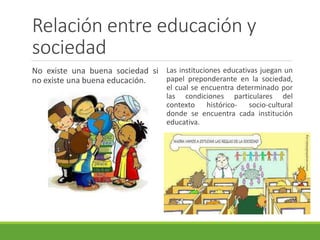 Relación entre educación y
sociedad
No existe una buena sociedad si
no existe una buena educación.
Las instituciones educativas juegan un
papel preponderante en la sociedad,
el cual se encuentra determinado por
las condiciones particulares del
contexto histórico- socio-cultural
donde se encuentra cada institución
educativa.
 