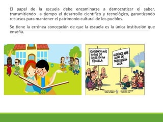 El papel de la escuela debe encaminarse a democratizar el saber,
transmitiendo a tiempo el desarrollo científico y tecnológico, garantizando
recursos para mantener el patrimonio cultural de los pueblos.
Se tiene la errónea concepción de que la escuela es la única institución que
enseña.
 