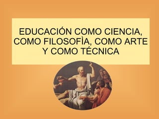 EDUCACIÓN COMO CIENCIA, COMO FILOSOFÌA, COMO ARTE Y COMO TÉCNICA 