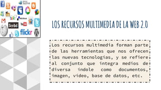 LOSRECURSOSMULTIMEDIADELAWEB2.0
Los recursos multimedia forman parte
de las herramientas que nos ofrecen
las nuevas tecnologías, y se refiere
al conjunto que integra medios de
diversa índole como documentos,
imagen, vídeo, base de datos, etc.
 