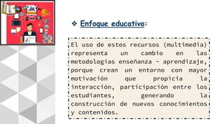 ❖ Enfoque educativo:
El uso de estos recursos (multimedia)
representa un cambio en las
metodologías enseñanza - aprendizaje,
porque crean un entorno con mayor
motivación que propicia la
interacción, participación entre los
estudiantes, generando la
construcción de nuevos conocimientos
y contenidos.