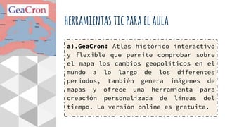 herramientasticparaelaula
a).GeaCron: Atlas histórico interactivo
y flexible que permite comprobar sobre
el mapa los cambios geopolíticos en el
mundo a lo largo de los diferentes
períodos, también genera imágenes de
mapas y ofrece una herramienta para
creación personalizada de líneas del
tiempo. La versión online es gratuita.
 