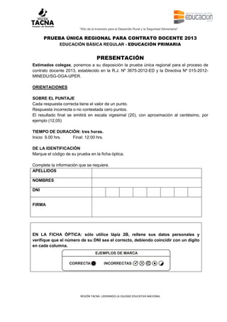 “Año de la Inversión para el Desarrollo Rural y la Seguridad Alimentaria”

PRUEBA ÚNICA REGIONAL PARA CONTRATO DOCENTE 2013
EDUCACIÓN BÁSICA REGULAR - EDUCACIÓN PRIMARIA

PRESENTACIÓN
Estimados colegas, ponemos a su disposición la prueba única regional para el proceso de
contrato docente 2013, establecido en la R.J. Nº 3675-2012-ED y la Directiva Nº 015-2012MINEDU/SG-OGA-UPER.
ORIENTACIONES
SOBRE EL PUNTAJE
Cada respuesta correcta tiene el valor de un punto.
Respuesta incorrecta o no contestada cero puntos.
El resultado final se emitirá en escala vigesimal (20), con aproximación al centésimo, por
ejemplo (12,05)
TIEMPO DE DURACIÓN: tres horas.
Inicio: 9.00 hrs.
Final: 12:00 hrs.
DE LA IDENTIFICACIÓN
Marque el código de su prueba en la ficha óptica.
Complete la información que se requiere.
APELLIDOS
NOMBRES
DNI

FIRMA

EN LA FICHA ÓPTICA: sólo utilice lápiz 2B, rellene sus datos personales y
verifique que el número de su DNI sea el correcto, debiendo coincidir con un dígito
en cada columna.
EJEMPLOS DE MARCA
CORRECTA

INCORRECTAS

REGIÓN TACNA: LIDERANDO LA CALIDAD EDUCATIVA NACIONAL

[0]

 