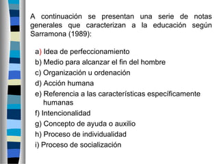 A continuación se presentan una serie de notas
generales que caracterizan a la educación según
Sarramona (1989):
a) Idea de perfeccionamiento
b) Medio para alcanzar el fin del hombre
c) Organización u ordenación
d) Acción humana
e) Referencia a las características específicamente
humanas
f) Intencionalidad
g) Concepto de ayuda o auxilio
h) Proceso de individualidad
i) Proceso de socialización
 