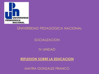 UNIVERSIDAD PEDAGOGICA NACIONAL

        SOCIALIZACION

          IV UNIDAD

 REFLEXION SOBRE LA EDUCACION

   MAYRA GONZALEZ FRANCO
 
