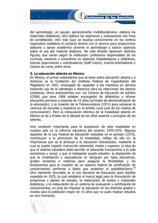 del aprendizaje; un equipo -generalmente multidisciplinario- elabora los
materiales didácticos; otro elabora los exámenes y evaluaciones con fines
de acreditación; otro más (que se localiza comúnmente en los centros
regionales) establece el contacto directo con el alumno para proporcionar
asesoría y apoyo académico durante el aprendizaje y aclarar aspectos
sobre el uso del material didáctico. De esta división aparecen distintas
figuras, que varían según la institución: profesores responsables de los
currícula, asesores y consultivos en aspectos metodológicos y didácticos,
tutores supervisores y coordinadores (staff tutors), tutores-orientadores y
tutores de curso, entre otros.

3. La educación abierta en México
En México, el primer antecedente que se tiene sobre educación abierta y a
distancia es la fundación del Instituto Federal de Capacitación del
Magisterio en 1947, encargado de capacitar a los maestros en servicio
haciendo uso de la estrategia a distancia para no interrumpir las labores
cotidianas. Otros antecedentes son: los Centros de Educación de Adultos
(CEBA) que para 1968 estaban encargados de alfabetizar y ofrecer
educación primaria a mayores de 15 años (principio de democratización de
la educación); y la creación de la Telesecundaria (1971) para subsanar la
carencia de escuelas y maestros en el ámbito rural (uso de los medios de
comunicación). Pero la instauración efectiva de la modalidad abierta en
México se da a finales de la década de los años sesenta y principios de los
setenta.

Una condición importante para la aceptación de esta modalidad en
nuestro país es la reforma educativa del sexenio 1970-1976. Algunos
aspectos de la Ley Federal de Educación expedida en el periodo (1973),
contribuyen a la promoción de la modalidad, reflejo de ello es: la
importancia que se le atribuye a la educación extraescolar, mediante la
cual se puede impartir instrucción elemental, media y superior; la idea de
que el sistema educativo debe permitir al educando incorporarse a la vida
económica y social, y que el trabajador pueda estudiar; la disposición de
que la revalidación y equivalencia se otorguen por tipos educativos,
grados escolares o materias para asegurar la flexibilidad, y los
lineamientos para la creación de un sistema federal de certificación de
conocimientos conforme a bases que propicien el autodidactismo.19
Otro elemento favorable es la Ley Nacional de Educación para Adultos
expedida en 1975, la cual establece el marco legal para la formulación de
programas y planes de estudio, la elaboración de textos y materiales
didácticos, y la instauración de un sistema de evaluación y certificación de
conocimientos, en aras de impulsar la educación en los distintos grados y
niveles para la población mayor de 15 años que no pudo realizar estudios
en otro momento.
 