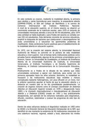 En este contexto se crearon, mediante la modalidad abierta, la primaria
para adultos y varias licenciaturas para maestros, la preparatoria abierta
(CEMPAE-ITESM), el SEA del Colegio de Bachilleres y la carrera de
Comercio      Internacional    del    Instituto    Politécnico    Nacional.
A nivel de la educación superior, en el mismo sexenio se observó un
crecimiento acelerado de la matrícula escolar: para 1970 el conjunto de
universidades mexicanas atendía a cerca de 90 mil estudiantes, para 1974
esta cantidad se había duplicado y para finales del sexenio se contaba con
casi 220 mil estudiantes. Esta demanda creciente de servicios educativos,
propició la búsqueda de opciones que coadyuvaran a descongestionar las
aulas universitarias y a solucionar los apremiantes problemas de
masificación. Estas condiciones fueron positivas para el establecimiento de
la modalidad abierta en educación superior.

En 1972, con la creación del sistema abierto, la Universidad Nacional
Autónoma de México se convirtió en la pionera de esta modalidad
educativa a nivel superior. Con el tiempo tanto instituciones públicas como
privadas fueron adoptándola, algunas de las primeras universidades que lo
hicieron, fueron: la Universidad de Guadalajara, el Instituto de Enseñanza
Abierta de la Universidad Autónoma de Coahuila, la Universidad
Veracruzana, el Instituto Tecnológico y de Estudios Superiores de
Monterrey, el Instituto Latinoamericano de la Comunicación Educativa,
entre                                                                  otras.
Prácticamente es a finales de la década de los setenta que estas
universidades comienzan a operar con matrícula, para contar con los
primeros egresados hacia los años ochenta. Asimismo, la modalidad se
incorporó a las instituciones educativas bajo modelos y marcos
conceptuales bastante heterogéneos, con poca difusión en un inicio. Con
lo anterior queremos apuntar al hecho de que la educación abierta y a
distancia en nuestro país se ha ido consolidando paulatinamente. La
creación de órganos rectores como el Consejo Coordinador de Sistemas
Abiertos en Educación Superior (creado en 1978 y desaparecido hacia
1985) y la Comisión Interinstitucional e Interdisciplinaria de Educación
Abierta y a Distancia (CIEAD) creada en 1991 y hoy prácticamente
desaparecida, son ejemplo de los esfuerzos realizados para diagnosticar,
difundir, coordinar, sistematizar y evaluar los programas de este tipo de
educación.


Dentro de estos esfuerzos destaca el diagnóstico realizado en 1992 entre
la CIEAD y la Dirección General de Educación Extraescolar de la SEP, que
identificó en ese momento la existencia de 46 instituciones mexicanas con
una cobertura nacional, regional, estatal y local, abarcando los niveles
 
