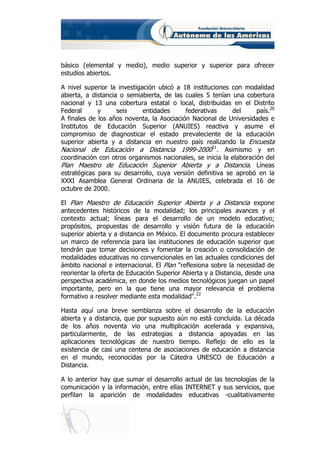 básico (elemental y medio), medio superior y superior para ofrecer
estudios abiertos.

A nivel superior la investigación ubicó a 18 instituciones con modalidad
abierta, a distancia o semiabierta, de las cuales 5 tenían una cobertura
nacional y 13 una cobertura estatal o local, distribuidas en el Distrito
Federal      y      seis     entidades     federativas     del      país.20
A finales de los años noventa, la Asociación Nacional de Universidades e
Institutos de Educación Superior (ANUIES) reactiva y asume el
compromiso de diagnosticar el estado prevaleciente de la educación
superior abierta y a distancia en nuestro país realizando la Encuesta
Nacional de Educación a Distancia 1999-200021. Asimismo y en
coordinación con otros organismos nacionales, se inicia la elaboración del
Plan Maestro de Educación Superior Abierta y a Distancia. Líneas
estratégicas para su desarrollo, cuya versión definitiva se aprobó en la
XXXI Asamblea General Ordinaria de la ANUIES, celebrada el 16 de
octubre de 2000.

El Plan Maestro de Educación Superior Abierta y a Distancia expone
antecedentes históricos de la modalidad; los principales avances y el
contexto actual; líneas para el desarrollo de un modelo educativo;
propósitos, propuestas de desarrollo y visión futura de la educación
superior abierta y a distancia en México. El documento procura establecer
un marco de referencia para las instituciones de educación superior que
tendrán que tomar decisiones y fomentar la creación o consolidación de
modalidades educativas no convencionales en las actuales condiciones del
ámbito nacional e internacional. El Plan "reflexiona sobre la necesidad de
reorientar la oferta de Educación Superior Abierta y a Distancia, desde una
perspectiva académica, en donde los medios tecnológicos juegan un papel
importante, pero en la que tiene una mayor relevancia el problema
formativo a resolver mediante esta modalidad".22

Hasta aquí una breve semblanza sobre el desarrollo de la educación
abierta y a distancia, que por supuesto aún no está concluida. La década
de los años noventa vio una multiplicación acelerada y expansiva,
particularmente, de las estrategias a distancia apoyadas en las
aplicaciones tecnológicas de nuestro tiempo. Reflejo de ello es la
existencia de casi una centena de asociaciones de educación a distancia
en el mundo, reconocidas por la Cátedra UNESCO de Educación a
Distancia.

A lo anterior hay que sumar el desarrollo actual de las tecnologías de la
comunicación y la información, entre ellas INTERNET y sus servicios, que
perfilan la aparición de modalidades educativas -cualitativamente
 