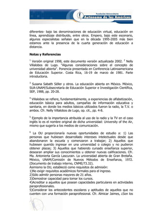 diferentes- bajo las denominaciones de educación virtual, educación en
línea, aprendizaje distribuido, entre otros. Empero, bajo este escenario,
algunos especialistas señalan que en la década 1995-2005 más bien
estamos ante la presencia de la cuarta generación de educación a
distancia.

Notas y Referencias
1
  Versión original 1998, este documento versión actualizada 2002. 2 Nelly
Villalobos de Lugo. "Algunas consideraciones sobre el concepto de
universidad abierta". Ponencia presentada en Conferencia Latinoamericana
de Educación Superior. Costa Rica, 16-19 de marzo de 1981. Parte
introductoria.
3
 Susana Sabath Séller y otros. La educación abierta en México. México,
SUA-UNAM/Subsecretaría de Educación Superior e Investigación Científica,
SEP, 1988, pp. 20-28.
4
 Villalobos se refiere, fundamentalmente, a experiencias de alfabetización,
educación básica para adultos, campañas de información educativa y
sanitaria, en donde los medios básicos utilizados fueron la radio, la T.V. o
ambos. Cfr. Nelly Villalobos de Lugo, op. cit., pp. 4-8.
5
  Ejemplo de la importancia atribuida al uso de la radio y la TV en el caso
inglés lo es el nombre original de dicha universidad: University of the Air,
mismo que sugería a los medios de comunicación.
6
  La OU proporcionaría nuevas oportunidades de estudio a: 1) Las
personas que hubiesen desarrollado intereses intelectuales desde que
abandonaron la escuela y comenzaron a trabajar; 2) Aquellos que
hubiesen querido ingresar en una universidad o colegio y no pudieron
obtener plazas; 3) Aquellos que habiendo cursado enseñanza superior,
desearan ampliar sus conocimientos u obtener nuevas calificaciones. Cfr.
Ma. Antonierta García Lascurain. La universidad abierta de Gran Bretaña.
México, UNAM/Comisión de Nuevos Métodos de Enseñanza, 1972.
(Documento de trabajo interno, CNME/73.32).
Asimismo la OU, estableció como requisitos de admisión:
1)No exigir requisitos académicos formales para el ingreso.
2)Sólo admitir personas mayores de 21 años.
3)Demostrar capacidad para tomar los cursos.
4)Acreditar a aquellos que posean capacidades particulares en actividades
paraprofesionales.
5)Considerar los antecedentes escolares y aptitudes de aquellos que no
cuenten con una formación paraprofesional. Cfr. Almicar Jaimes, ¿Son los
 