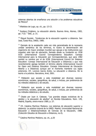 sistemas abiertos de enseñanza una solución a los problemas educativos
de México?
7
    Villalobos de Lugo, op. cit., pp. 12-13.
8
  Gustavo Cirigliano. La educación abierta. Buenos Aires, Ateneo, 1983,
pp. 7-22. 9 Ibid., p. 21.
10
   Miguel Escotet,. Tendencias de la educación superior a distancia. San
José, Costa Rica, UNED, 1980.
11
   Ejemplo de la aceptación cada vez más generalizada de la necesaria
unidad semántica de los términos, lo ilustra la denominación del
organismo de mayor prestigio mundial que agrupa a las instituciones que
imparten este tipo de educación, llamado desde su fundación en 1938
ICCE (Internacional Council Correspondence Education: Consejo
Internacional para la Educación por Correspondencia), que para 1982
cambió su nombre por el de ICDE (Internacional Council for Distance
Education: Consejo Internacional de Educación a Distancia) y que más
recientemente agrega también el término abierta (Internacional Council
for Open and Distance Education: Consejo Internacional de Educación
Abierta y a Distancia) aunque por el momento mantiene sus siglas
anteriores. Cfr. Lorenzo García Aretio. La educación a distancia. De la
teoría a la práctica. Barcelona, Ariel, 2001.
12
    Población que accede a esta modalidad por diversas razones:
económicas, sociales, geográficas, de salud, o incluso, por preferencia de
los métodos didácticos y de estudio.
13
    Población que accede a esta modalidad por diversas razones:
económicas, sociales, geográficas, de salud, o incluso, por preferencia de
los métodos didácticos y de estudio.
14
  Citado por Juan A. Cabezas. "Las grandes etapas evolutivas de la
adultez y la educación de adultos" en Revista Educadores. Núm. 149,
Madrid, España, enero-marzo 1989, p. 27.
15
   Cfr. Catalina Martínez Mediano. Los sistemas de educación superior a
distancia. La práctica tutorial de la UNED. Madrid, Universidad Nacional de
Educación a Distancia/Instituto de Ciencias de la Educación, 1988.
(Colección Estudios de Educación a Distancia, no.4).
16
     Catalina Martínez Mediano, op. cit., p.20
 