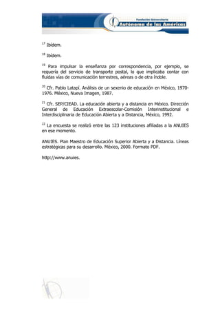 17
     Ibídem.
18
     Ibídem.
19
    Para impulsar la enseñanza por correspondencia, por ejemplo, se
requería del servicio de transporte postal, lo que implicaba contar con
fluidas vías de comunicación terrestres, aéreas o de otra índole.
20
  Cfr. Pablo Latapí. Análisis de un sexenio de educación en México, 1970-
1976. México, Nueva Imagen, 1987.
21
  Cfr. SEP/CIEAD. La educación abierta y a distancia en México. Dirección
General de Educación Extraescolar-Comisión Interinstitucional e
Interdisciplinaria de Educación Abierta y a Distancia, México, 1992.
22
  La encuesta se realizó entre las 123 instituciones afiliadas a la ANUIES
en ese momento.

ANUIES. Plan Maestro de Educación Superior Abierta y a Distancia. Líneas
estratégicas para su desarrollo. México, 2000. Formato PDF.

http://www.anuies.
 