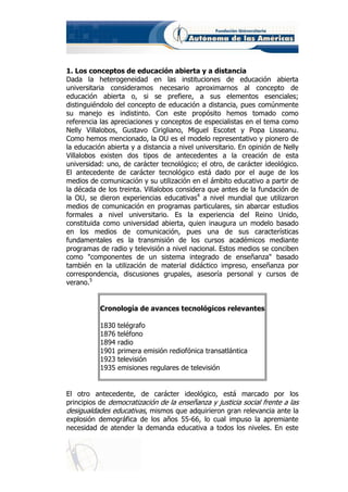 1. Los conceptos de educación abierta y a distancia
Dada la heterogeneidad en las instituciones de educación abierta
universitaria consideramos necesario aproximarnos al concepto de
educación abierta o, si se prefiere, a sus elementos esenciales;
distinguiéndolo del concepto de educación a distancia, pues comúnmente
su manejo es indistinto. Con este propósito hemos tomado como
referencia las apreciaciones y conceptos de especialistas en el tema como
Nelly Villalobos, Gustavo Cirigliano, Miguel Escotet y Popa Lisseanu.
Como hemos mencionado, la OU es el modelo representativo y pionero de
la educación abierta y a distancia a nivel universitario. En opinión de Nelly
Villalobos existen dos tipos de antecedentes a la creación de esta
universidad: uno, de carácter tecnológico; el otro, de carácter ideológico.
El antecedente de carácter tecnológico está dado por el auge de los
medios de comunicación y su utilización en el ámbito educativo a partir de
la década de los treinta. Villalobos considera que antes de la fundación de
la OU, se dieron experiencias educativas4 a nivel mundial que utilizaron
medios de comunicación en programas particulares, sin abarcar estudios
formales a nivel universitario. Es la experiencia del Reino Unido,
constituida como universidad abierta, quien inaugura un modelo basado
en los medios de comunicación, pues una de sus características
fundamentales es la transmisión de los cursos académicos mediante
programas de radio y televisión a nivel nacional. Estos medios se conciben
como "componentes de un sistema integrado de enseñanza" basado
también en la utilización de material didáctico impreso, enseñanza por
correspondencia, discusiones grupales, asesoría personal y cursos de
verano.5


           Cronología de avances tecnológicos relevantes

           1830   telégrafo
           1876   teléfono
           1894   radio
           1901   primera emisión rediofónica transatlántica
           1923   televisión
           1935   emisiones regulares de televisión


El otro antecedente, de carácter ideológico, está marcado por los
principios de democratización de la enseñanza y justicia social frente a las
desigualdades educativas, mismos que adquirieron gran relevancia ante la
explosión demográfica de los años 55-66, lo cual impuso la apremiante
necesidad de atender la demanda educativa a todos los niveles. En este
 