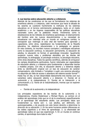 2. Las teorías sobre educación abierta y a distancia
Además de las condiciones en las que se formalizaron los sistemas de
enseñanza abierta y a distancia, cabe mencionar que hacia la década de
los sesenta se cuestionó fuertemente la ineficacia de los sistemas
educativos en el terreno estrictamente pedagógico, tanto en el medio
académico y en los órganos responsables de las políticas educativas
nacionales como por la población misma. Fenómenos como la
obsolescencia de los métodos de enseñanza aprendizaje; el estancamiento
del hombre ante los nuevos descubrimientos y su necesidad de
actualizarse con celeridad ante un mundo en vertiginoso cambio; la
concepción que restringía el ciclo vital del hombre para aprender y
capacitarse, entre otros, replantearon los fundamentos de la filosofía
educativa, los objetivos educacionales y la pedagogía en general.
En este contexto, se inscriben nuevos conceptos y estrategias educativas
como la educación continua, la educación permanente, la educación de
adultos, la educación no formal, el aprendizaje innovador. Igualmente
surgieron nuevos retos y problemas atendidos por las teorías del
aprendizaje, la andragogía, la psicología evolutiva, la psicología educativa,
entre otras disciplinas. Todos los aportes científicos, además de enriquecer
los campos disciplinarios particulares, fueron retomados por especialistas
de educación abierta y a distancia para fundamentar y desarrollar teorías
y modelos propios. Con ello, la educación abierta y a distancia dejaba
atrás su identificación original con un tipo de educación de carácter
compensatorio, sólo limitada a "completar o suplir una carencia educativa
no adquirida por falta de acceso o abandono del sistema escolar formal"13.
Hasta hoy en día, se han desarrollado básicamente tres teorías (con sus
variantes) sobre educación abierta y a distancia: 1) Teorías de la
autonomía y la independencia; 2) Teorías de la interacción y la
comunicación y 3) Teoría de la industrialización, mismas que se exponen
brevemente.

   •   Teorías de la autonomía y la independencia

Los principales expositores de las teorías de la autonomía y la
independencia, Charles Wedemeyer y Michael Moore, se centran en el
análisis del aprendizaje (más que en el de la enseñanza) específicamente
en el aprendizaje del estudiante adulto. Las principales ideas que
fundamentan su teoría son: 1. Los adultos, por definición, son
autoresponsables, y de acuerdo con esto tienen derecho a determinar la
dirección de su educación. 2. En los seres humanos existen diferencias en
los estilos cognitivos y el ritmo de aprendizaje. 3. La efectividad del
aprendizaje radica en que sea experiencial. 4. En un mundo en continuo
cambio, el aprendizaje dura toda la vida.14
 