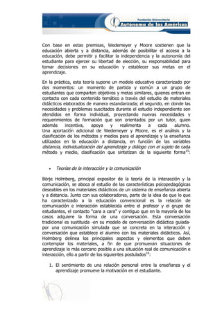 Con base en estas premisas, Wedemeyer y Moore sostienen que la
educación abierta y a distancia, además de posibilitar el acceso a la
educación, debe permitir y facilitar la independencia y la autonomía del
estudiante para ejercer su libertad de elección, su responsabilidad para
tomar decisiones en su educación y establecer sus metas en el
aprendizaje.

En la práctica, esta teoría supone un modelo educativo caracterizado por
dos momentos: un momento de partida y común a un grupo de
estudiantes que comparten objetivos y metas similares, quienes entran en
contacto con cada contenido temático a través del estudio de materiales
didácticos elaborados de manera estandarizada; el segundo, en donde las
necesidades y problemas suscitados durante el estudio independiente son
atendidos en forma individual, proyectando nuevas necesidades y
requerimientos de formación que son orientados por un tutor, quien
además       incentiva,    apoya    y    realimenta    a    cada     alumno.
Una aportación adicional de Wedemeyer y Moore, es el análisis y la
clasificación de los métodos y medios para el aprendizaje y la enseñanza
utilizados en la educación a distancia, en función de las variables
distancia, individualización del aprendizaje y diálogo con el sujeto de cada
método y medio, clasificación que sintetizan de la siguiente forma15:


   •   Teorías de la interacción y la comunicación

Börje Holmberg, principal expositor de la teoría de la interacción y la
comunicación, se aboca al estudio de las características psicopedagógicas
deseables en los materiales didácticos de un sistema de enseñanza abierta
y a distancia. Junto con sus colaboradores, parte de la idea de que lo que
ha caracterizado a la educación convencional es la relación de
comunicación e interacción establecida entre el profesor y el grupo de
estudiantes, el contacto "cara a cara" y contiguo que en la mayoría de los
casos adquiere la forma de una conversación. Esta conversación
tradicional es sustituida -en su modelo de conversación didáctica guiada-
por una comunicación simulada que se concreta en la interacción y
conversación que establece el alumno con los materiales didácticos. Así,
Holmberg delinea los principales aspectos y elementos que deben
contemplar los materiales, a fin de que promuevan situaciones de
aprendizaje lo más cercano posible a una situación real de comunicación e
interacción, ello a partir de los siguientes postulados16:

   1. El sentimiento de una relación personal entre la enseñanza y el
      aprendizaje promueve la motivación en el estudiante.
 