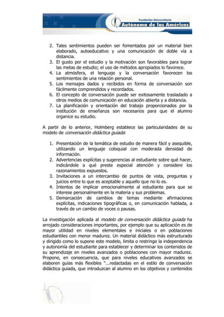 2. Tales sentimientos pueden ser fomentados por un material bien
      elaborado, autoeducativo y una comunicación de doble vía a
      distancia.
   3. El gusto por el estudio y la motivación son favorables para lograr
      las metas de estudio; el uso de métodos apropiados lo favorece.
   4. La atmósfera, el lenguaje y la conversación favorecen los
      sentimientos de una relación personal.
   5. Los mensajes dados y recibidos en forma de conversación son
      fácilmente comprendidos y recordados.
   6. El concepto de conversación puede ser exitosamente trasladado a
      otros medios de comunicación en educación abierta y a distancia.
   7. La planificación y orientación del trabajo proporcionados por la
      institución de enseñanza son necesarios para que el alumno
      organice su estudio.

A partir de lo anterior, Holmberg establece las particularidades de su
modelo de conversación didáctica guiada:

   1. Presentación de la temática de estudio de manera fácil y asequible,
      utilizando un lenguaje coloquial con moderada densidad de
      información.
   2. Advertencias explícitas y sugerencias al estudiante sobre qué hacer,
      indicándole a qué preste especial atención y considere los
      razonamientos expuestos.
   3. Invitaciones a un intercambio de puntos de vista, preguntas y
      juicios entre lo que es aceptable y aquello que no lo es.
   4. Intentos de implicar emocionalmente al estudiante para que se
      interese personalmente en la materia y sus problemas.
   5. Demarcación de cambios de temas mediante afirmaciones
      explícitas, indicaciones tipográficas o, en comunicación hablada, a
      través de un cambio de voces o pausas.

La investigación aplicada al modelo de conversación didáctica guiada ha
arrojado consideraciones importantes, por ejemplo que su aplicación es de
mayor utilidad en niveles elementales e iniciales o en poblaciones
estudiantiles con menor madurez. Un material didáctico más estructurado
y dirigido como lo supone este modelo, limita o restringe la independencia
y autonomía del estudiante para establecer y determinar los contenidos de
su aprendizaje en niveles avanzados o poblaciones con mayor madurez.
Propone, en consecuencia, que para niveles educativos avanzados se
elaboren guías más flexibles "...redactadas en el estilo de conversación
didáctica guiada, que introduzcan al alumno en los objetivos y contenidos
 