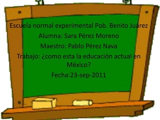 Escuela normal experimental Pob. Benito Juárez Alumna: Sara Pérez Moreno Maestro: Pablo Pérez Nava Trabajo: ¿como esta la educación actual en México? Fecha:23-sep-2011 