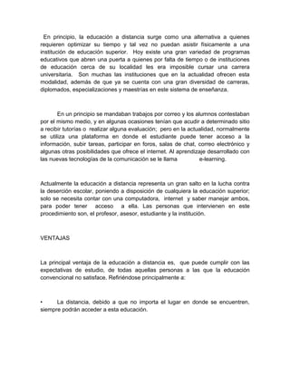 En principio, la educación a distancia surge como una alternativa a quienes
requieren optimizar su tiempo y tal vez no puedan asistir físicamente a una
institución de educación superior. Hoy existe una gran variedad de programas
educativos que abren una puerta a quienes por falta de tiempo o de instituciones
de educación cerca de su localidad les era imposible cursar una carrera
universitaria. Son muchas las instituciones que en la actualidad ofrecen esta
modalidad, además de que ya se cuenta con una gran diversidad de carreras,
diplomados, especializaciones y maestrías en este sistema de enseñanza.



       En un principio se mandaban trabajos por correo y los alumnos contestaban
por el mismo medio, y en algunas ocasiones tenían que acudir a determinado sitio
a recibir tutorías o realizar alguna evaluación; pero en la actualidad, normalmente
se utiliza una plataforma en donde el estudiante puede tener acceso a la
información, subir tareas, participar en foros, salas de chat, correo electrónico y
algunas otras posibilidades que ofrece el internet. Al aprendizaje desarrollado con
las nuevas tecnologías de la comunicación se le llama           e-learning.



Actualmente la educación a distancia representa un gran salto en la lucha contra
la deserción escolar, poniendo a disposición de cualquiera la educación superior;
solo se necesita contar con una computadora, internet y saber manejar ambos,
para poder tener acceso a ella. Las personas que intervienen en este
procedimiento son, el profesor, asesor, estudiante y la institución.



VENTAJAS



La principal ventaja de la educación a distancia es, que puede cumplir con las
expectativas de estudio, de todas aquellas personas a las que la educación
convencional no satisface. Refiriéndose principalmente a:



•     La distancia, debido a que no importa el lugar en donde se encuentren,
siempre podrán acceder a esta educación.
 