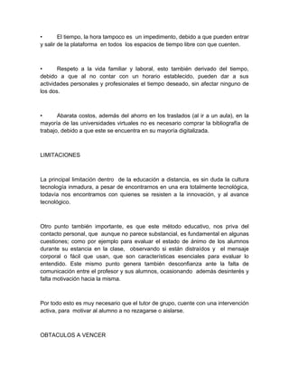 •       El tiempo, la hora tampoco es un impedimento, debido a que pueden entrar
y salir de la plataforma en todos los espacios de tiempo libre con que cuenten.



•      Respeto a la vida familiar y laboral, esto también derivado del tiempo,
debido a que al no contar con un horario establecido, pueden dar a sus
actividades personales y profesionales el tiempo deseado, sin afectar ninguno de
los dos.



•      Abarata costos, además del ahorro en los traslados (al ir a un aula), en la
mayoría de las universidades virtuales no es necesario comprar la bibliografía de
trabajo, debido a que este se encuentra en su mayoría digitalizada.



LIMITACIONES



La principal limitación dentro de la educación a distancia, es sin duda la cultura
tecnología inmadura, a pesar de encontrarnos en una era totalmente tecnológica,
todavía nos encontramos con quienes se resisten a la innovación, y al avance
tecnológico.



Otro punto también importante, es que este método educativo, nos priva del
contacto personal, que aunque no parece substancial, es fundamental en algunas
cuestiones; como por ejemplo para evaluar el estado de ánimo de los alumnos
durante su estancia en la clase, observando si están distraídos y el mensaje
corporal o fácil que usan, que son características esenciales para evaluar lo
entendido. Este mismo punto genera también desconfianza ante la falta de
comunicación entre el profesor y sus alumnos, ocasionando además desinterés y
falta motivación hacia la misma.



Por todo esto es muy necesario que el tutor de grupo, cuente con una intervención
activa, para motivar al alumno a no rezagarse o aislarse.



OBTACULOS A VENCER
 