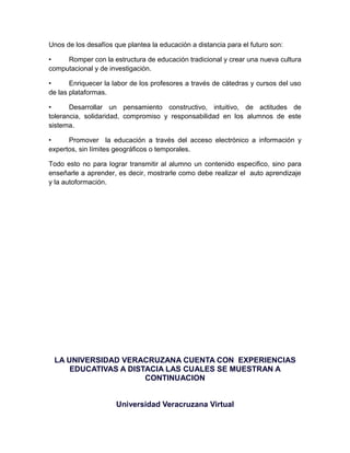 Unos de los desafíos que plantea la educación a distancia para el futuro son:

•    Romper con la estructura de educación tradicional y crear una nueva cultura
computacional y de investigación.

•      Enriquecer la labor de los profesores a través de cátedras y cursos del uso
de las plataformas.

•      Desarrollar un pensamiento constructivo, intuitivo, de actitudes de
tolerancia, solidaridad, compromiso y responsabilidad en los alumnos de este
sistema.

•     Promover la educación a través del acceso electrónico a información y
expertos, sin límites geográficos o temporales.

Todo esto no para lograr transmitir al alumno un contenido especifico, sino para
enseñarle a aprender, es decir, mostrarle como debe realizar el auto aprendizaje
y la autoformación.




 LA UNIVERSIDAD VERACRUZANA CUENTA CON EXPERIENCIAS
     EDUCATIVAS A DISTACIA LAS CUALES SE MUESTRAN A
                      CONTINUACION


                      Universidad Veracruzana Virtual
 