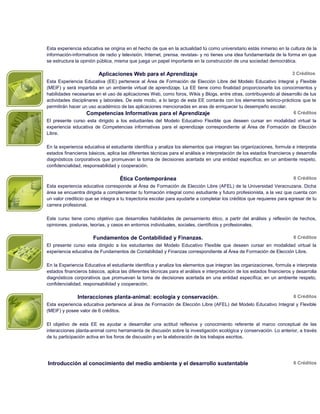 Esta experiencia educativa se origina en el hecho de que en la actualidad tú como universitario estás inmerso en la cultura de la
información-informativos de radio y televisión, Internet, prensa, revistas- y no tienes una idea fundamentada de la forma en que
se estructura la opinión pública, misma que juega un papel importante en la construcción de una sociedad democrática.

                         Aplicaciones Web para el Aprendizaje                                                           3 Créditos
Esta Experiencia Educativa (EE) pertenece al Área de Formación de Elección Libre del Modelo Educativo Integral y Flexible
(MEIF) y será impartida en un ambiente virtual de aprendizaje. La EE tiene como finalidad proporcionarte los conocimientos y
habilidades necesarias en el uso de aplicaciones Web, como foros, Wikis y Blogs, entre otras, contribuyendo al desarrollo de tus
actividades disciplinares y laborales. De este modo, a lo largo de esta EE contarás con los elementos teórico-prácticos que te
permitirán hacer un uso académico de las aplicaciones mencionadas en aras de enriquecer tu desempeño escolar.
                    Competencias Informativas para el Aprendizaje                                                   6 Créditos
El presente curso esta dirigido a los estudiantes del Modelo Educativo Flexible que deseen cursar en modalidad virtual la
experiencia educativa de Competencias informativas para el aprendizaje correspondiente al Área de Formación de Elección
Libre.

En la experiencia educativa el estudiante identifica y analiza los elementos que integran las organizaciones, formula e interpreta
estados financieros básicos, aplica las diferentes técnicas para el análisis e interpretación de los estados financieros y desarrolla
diagnósticos corporativos que promuevan la toma de decisiones acertada en una entidad específica; en un ambiente respeto,
confidencialidad, responsabilidad y cooperación.

                                    Ética Contemporánea                                                                  6 Créditos
Esta experiencia educativa corresponde al Área de Formación de Elección Libre (AFEL) de la Universidad Veracruzana. Dicha
área se encuentra dirigida a complementar tu formación integral como estudiante y futuro profesionista, a la vez que cuenta con
un valor crediticio que se integra a tu trayectoria escolar para ayudarte a completar los créditos que requieres para egresar de tu
carrera profesional.

Este curso tiene como objetivo que desarrolles habilidades de pensamiento ético, a partir del análisis y reflexión de hechos,
opiniones, posturas, teorías, y casos en entornos individuales, sociales, científicos y profesionales.

                      Fundamentos de Contabilidad y Finanzas.                                                            6 Créditos
El presente curso esta dirigido a los estudiantes del Modelo Educativo Flexible que deseen cursar en modalidad virtual la
experiencia educativa de Fundamentos de Contabilidad y Finanzas correspondiente al Área de Formación de Elección Libre.

En la Experiencia Educativa el estudiante identifica y analiza los elementos que integran las organizaciones, formula e interpreta
estados financieros básicos, aplica las diferentes técnicas para el análisis e interpretación de los estados financieros y desarrolla
diagnósticos corporativos que promuevan la toma de decisiones acertada en una entidad específica; en un ambiente respeto,
confidencialidad, responsabilidad y cooperación.

               Interacciones planta-animal: ecología y conservación.                                                     6 Créditos
Esta experiencia educativa pertenece al área de Formación de Elección Libre (AFEL) del Modelo Educativo Integral y Flexible
(MEIF) y posee valor de 6 créditos.

El objetivo de esta EE es ayudar a desarrollar una actitud reflexiva y conocimiento referente al marco conceptual de las
interacciones planta-animal como herramienta de discusión sobre la investigación ecológica y conservación. Lo anterior, a través
de tu participación activa en los foros de discusión y en la elaboración de los trabajos escritos.




Introducción al conocimiento del medio ambiente y el desarrollo sustentable                                              6 Créditos
 