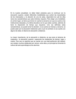 En la nuestra actualidad, no debe haber pretextos para no continuar con la
educación superior, existen diferentes modalidades que cubren las necesidades
de los interesados; y la elección de una de estas, dependerá de cuál de ellas
reúna las características que cada individuo requiera. Para elegir una modalidad,
en primer lugar, se tiene que tomar en cuenta la cercanía con que se cuenta a las
instituciones deseadas y la oferta educativa con la que estas cuentas, además de
tener la disposición de tiempo que requieran. Una vez definidas estas
características, se puede tomar la decisión; si se cuenta con tiempo y cercanía, se
puede optar por la educación tradicional; pero si por el contrario no se cuenta con
alguno de estas, lo ideal es la educación a distancia.



La mayor importancia, de la educación a distancia, es que pone al alcance de
cualquiera la educación superior, superando los obstáculos de tiempo, lugar y
costos. Pero eso no significa que se cuente con una total perfección del método,
aun existen muchos obstáculos por vencer, entre ellos y el principal es fomentar la
cultura del auto aprendizaje es los alumnos.
 