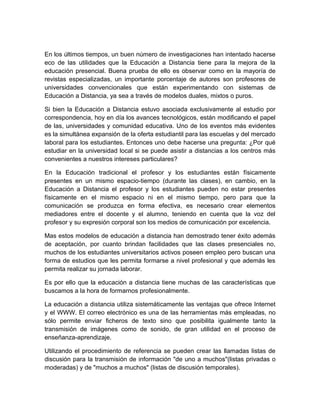 En los últimos tiempos, un buen número de investigaciones han intentado hacerse
eco de las utilidades que la Educación a Distancia tiene para la mejora de la
educación presencial. Buena prueba de ello es observar como en la mayoría de
revistas especializadas, un importante porcentaje de autores son profesores de
universidades convencionales que están experimentando con sistemas de
Educación a Distancia, ya sea a través de modelos duales, mixtos o puros.

Si bien la Educación a Distancia estuvo asociada exclusivamente al estudio por
correspondencia, hoy en día los avances tecnológicos, están modificando el papel
de las, universidades y comunidad educativa. Uno de los eventos más evidentes
es la simultánea expansión de la oferta estudiantil para las escuelas y del mercado
laboral para los estudiantes. Entonces uno debe hacerse una pregunta: ¿Por qué
estudiar en la universidad local si se puede asistir a distancias a los centros más
convenientes a nuestros intereses particulares?

En la Educación tradicional el profesor y los estudiantes están físicamente
presentes en un mismo espacio-tiempo (durante las clases), en cambio, en la
Educación a Distancia el profesor y los estudiantes pueden no estar presentes
físicamente en el mismo espacio ni en el mismo tiempo, pero para que la
comunicación se produzca en forma efectiva, es necesario crear elementos
mediadores entre el docente y el alumno, teniendo en cuenta que la voz del
profesor y su expresión corporal son los medios de comunicación por excelencia.

Mas estos modelos de educación a distancia han demostrado tener éxito además
de aceptación, por cuanto brindan facilidades que las clases presenciales no,
muchos de los estudiantes universitarios activos poseen empleo pero buscan una
forma de estudios que les permita formarse a nivel profesional y que además les
permita realizar su jornada laborar.

Es por ello que la educación a distancia tiene muchas de las características que
buscamos a la hora de formarnos profesionalmente.

La educación a distancia utiliza sistemáticamente las ventajas que ofrece Internet
y el WWW. El correo electrónico es una de las herramientas más empleadas, no
sólo permite enviar ficheros de texto sino que posibilita igualmente tanto la
transmisión de imágenes como de sonido, de gran utilidad en el proceso de
enseñanza-aprendizaje.

Utilizando el procedimiento de referencia se pueden crear las llamadas listas de
discusión para la transmisión de información "de uno a muchos"(listas privadas o
moderadas) y de "muchos a muchos" (listas de discusión temporales).
 
