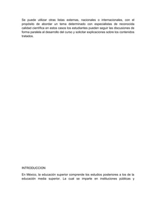 Se puede utilizar otras listas externas, nacionales o internacionales, con el
propósito de abordar un tema determinado con especialistas de reconocida
calidad científica en estos casos los estudiantes pueden seguir las discusiones de
forma paralela al desarrollo del curso y solicitar explicaciones sobre los contenidos
tratados.




INTRODUCCION

En México, la educación superior comprende los estudios posteriores a los de la
educación media superior. La cual se imparte en instituciones públicas y
 