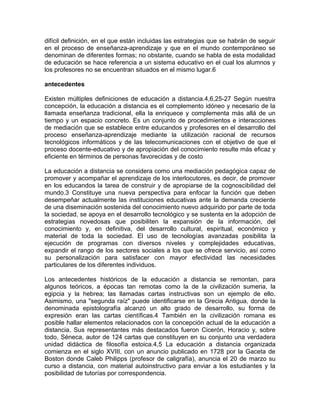 difícil definición, en el que están incluidas las estrategias que se habrán de seguir
en el proceso de enseñanza-aprendizaje y que en el mundo contemporáneo se
denominan de diferentes formas; no obstante, cuando se habla de esta modalidad
de educación se hace referencia a un sistema educativo en el cual los alumnos y
los profesores no se encuentran situados en el mismo lugar.6

antecedentes

Existen múltiples definiciones de educación a distancia.4,6,25-27 Según nuestra
concepción, la educación a distancia es el complemento idóneo y necesario de la
llamada enseñanza tradicional, ella la enriquece y complementa más allá de un
tiempo y un espacio concreto. Es un conjunto de procedimientos e interacciones
de mediación que se establece entre educandos y profesores en el desarrollo del
proceso enseñanza-aprendizaje mediante la utilización racional de recursos
tecnológicos informáticos y de las telecomunicaciones con el objetivo de que el
proceso docente-educativo y de apropiación del conocimiento resulte más eficaz y
eficiente en términos de personas favorecidas y de costo

La educación a distancia se considera como una mediación pedagógica capaz de
promover y acompañar el aprendizaje de los interlocutores, es decir, de promover
en los educandos la tarea de construir y de apropiarse de la cognoscibilidad del
mundo.3 Constituye una nueva perspectiva para enfocar la función que deben
desempeñar actualmente las instituciones educativas ante la demanda creciente
de una diseminación sostenida del conocimiento nuevo adquirido por parte de toda
la sociedad, se apoya en el desarrollo tecnológico y se sustenta en la adopción de
estrategias novedosas que posibiliten la expansión de la información, del
conocimiento y, en definitiva, del desarrollo cultural, espiritual, económico y
material de toda la sociedad. El uso de tecnologías avanzadas posibilita la
ejecución de programas con diversos niveles y complejidades educativas,
expandir el rango de los sectores sociales a los que se ofrece servicio, así como
su personalización para satisfacer con mayor efectividad las necesidades
particulares de los diferentes individuos.

Los antecedentes históricos de la educación a distancia se remontan, para
algunos teóricos, a épocas tan remotas como la de la civilización sumeria, la
egipcia y la hebrea; las llamadas cartas instructivas son un ejemplo de ello.
Asimismo, una "segunda raíz" puede identificarse en la Grecia Antigua, donde la
denominada epistolografía alcanzó un alto grado de desarrollo, su forma de
expresión eran las cartas científicas.4 También en la civilización romana es
posible hallar elementos relacionados con la concepción actual de la educación a
distancia. Sus representantes más destacados fueron Cicerón, Horacio y, sobre
todo, Séneca, autor de 124 cartas que constituyen en su conjunto una verdadera
unidad didáctica de filosofía estoica.4,5 La educación a distancia organizada
comienza en el siglo XVIII, con un anuncio publicado en 1728 por la Gaceta de
Boston donde Caleb Philipps (profesor de caligrafía), anuncia el 20 de marzo su
curso a distancia, con material autoinstructivo para enviar a los estudiantes y la
posibilidad de tutorías por correspondencia.
 