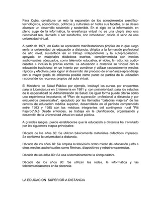 Para Cuba, constituye un reto la expansión de los conocimientos científico-
tecnológicos, económicos, políticos y culturales en todas sus facetas, si se desea
alcanzar un desarrollo sostenido y sostenible. En el siglo de la información, en
pleno auge de la informática, la enseñanza virtual no es una utopía sino una
necesidad real, llamada a ser satisfecha, con inmediatez, desde el seno de una
universidad virtual.

A partir de 1971, en Cuba se apreciaron manifestaciones propias de lo que luego
sería la universidad de educación a distancia, dirigida a la formación profesional
de alto nivel, sustentada en el trabajo independiente y la autopreparación,
apoyada en materiales didácticos escritos, complementada con medios
audiovisuales adecuados, como televisión educativa, el video, la radio, los audio-
casetes e incluso la prensa escrita. La educación a distancia se vinculó con la
educación tradicional en un intento por combinar y utilizar racionalmente medios
rápidos y efectivos para lograr el desarrollo del proceso de enseñanza-aprendizaje
con el mayor grado de eficiencia posible como punto de partida de la utilización
racional de los recursos propios del aula virtual.

El Ministerio de Salud Pública por ejemplo, instituyó los cursos por encuentros
para la Licenciatura en Enfermería en 1981 y, con posterioridad, para los estudios
de la especialidad de Administración de Salud. De igual forma puede citarse como
una experiencia importante, el "Plan de superación profesional a distancia y por
encuentros presenciales", ejecutado por las llamadas "cátedras viajeras" de los
centros de educación médica superior, desarrollado en el período comprendido
entre 1983 y 1985 con los médicos integrantes del contingente rural "Piti
Fajardo".5,8 Desde entonces, se trabaja en la planificación, organización y
desarrollo de la universidad virtual en salud pública.

A grandes rasgos, puede establecerse que la educación a distancia ha transitado
por las siguientes etapas principales:

Década de los años 60: Se utilizan básicamente materiales didácticos impresos.
Se conforma la universidad a distancia.

Década de los años 70: Se emplea la televisión como medio de educación junto a
otros medios audiovisuales como filminas, diapositivas y retrotransparencias.

Década de los años 80: Se usa sistemáticamente la computadora.

Década de los años 90: Se utilizan las redes, la informática y las
telecomunicaciones en la docencia



LA EDUCACION SUPERIOR A DISTANCIA
 