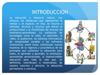 INTRODUCCION
La educación a distancia reduce, con
eficacia, los obstáculos que representan el
tiempo y el espacio; en ella, se recurre a
métodos, técnicas y recursos que elevan la
productividad y la flexibilidad del proceso de
enseñanza-aprendizaje. La utilización de
tecnologías como la radio, la televisión, el
video, la audiocinta, los sistemas informáticos
de complejidad variable y los softwares
interactivos, entre otros, constituyen nuevas
muestras de la vigencia y procedencia de los
principios que sustentan la educación para
todos, el aprender a aprender, la enseñanza-
aprendizaje personalizada, la imprescindible
educación para toda la vida que, en
definitiva, contribuyen a materializar, de
manera concreta y efectiva, la educación
permanente o continua.
 