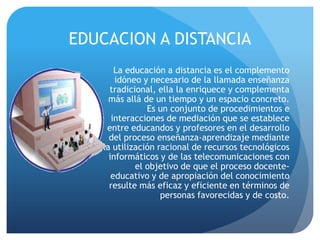 EDUCACION A DISTANCIA
       La educación a distancia es el complemento
       idóneo y necesario de la llamada enseñanza
     tradicional, ella la enriquece y complementa
     más allá de un tiempo y un espacio concreto.
               Es un conjunto de procedimientos e
      interacciones de mediación que se establece
    entre educandos y profesores en el desarrollo
     del proceso enseñanza-aprendizaje mediante
   la utilización racional de recursos tecnológicos
     informáticos y de las telecomunicaciones con
            el objetivo de que el proceso docente-
      educativo y de apropiación del conocimiento
     resulte más eficaz y eficiente en términos de
                   personas favorecidas y de costo.
 