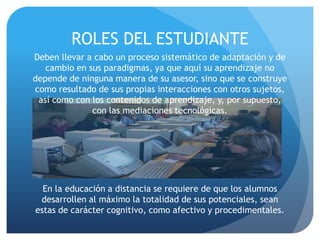 ROLES DEL ESTUDIANTE
Deben llevar a cabo un proceso sistemático de adaptación y de
   cambio en sus paradigmas, ya que aquí su aprendizaje no
depende de ninguna manera de su asesor, sino que se construye
como resultado de sus propias interacciones con otros sujetos,
 así como con los contenidos de aprendizaje, y, por supuesto,
              con las mediaciones tecnológicas.




  En la educación a distancia se requiere de que los alumnos
 desarrollen al máximo la totalidad de sus potenciales, sean
estas de carácter cognitivo, como afectivo y procedimentales.
 